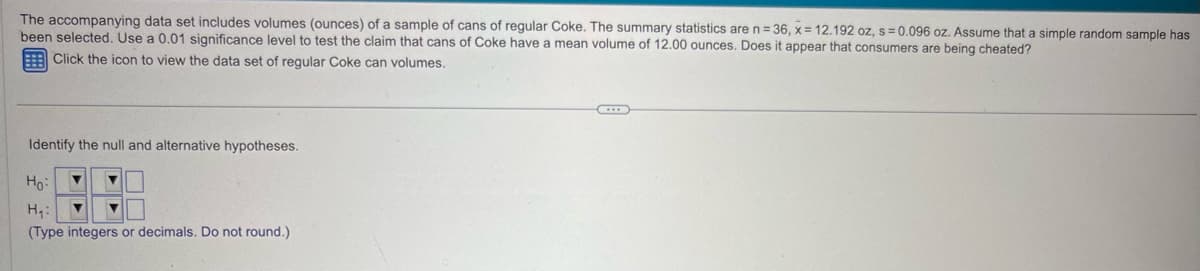 The accompanying data set includes volumes (ounces) of a sample of cans of regular Coke. The summary statistics are n=36, x=12.192 oz, s=0.096 oz. Assume that a simple random sample has
been selected. Use a 0.01 significance level to test the claim that cans of Coke have a mean volume of 12.00 ounces. Does it appear that consumers are being cheated?
Click the icon to view the data set of regular Coke can volumes.
Identify the null and alternative hypotheses.
Ho
H₁:
(Type integers or decimals. Do not round.)