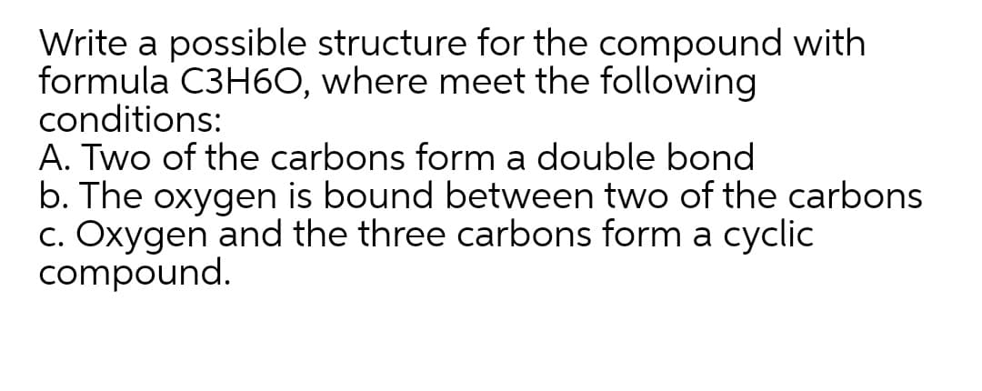 Write a possible structure for the compound with
formula C3H60, where meet the following
conditions:
A. Two of the carbons form a double bond
b. The oxygen is bound between two of the carbons
c. Oxygen and the three carbons form a cyclic
compound.
