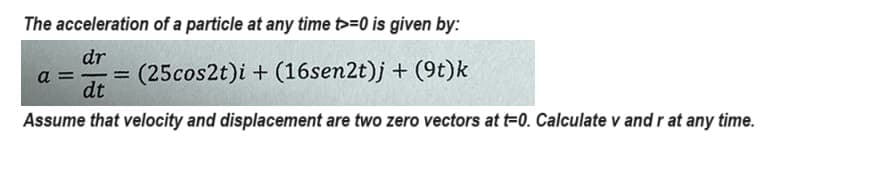 The acceleration of a particle at any time >=0 is given by:
dr
a= (25 cos2t)i + (16sen2t)j + (9t)k
-
dt
Assume that velocity and displacement are two zero vectors at t-0. Calculate v and r at any time.