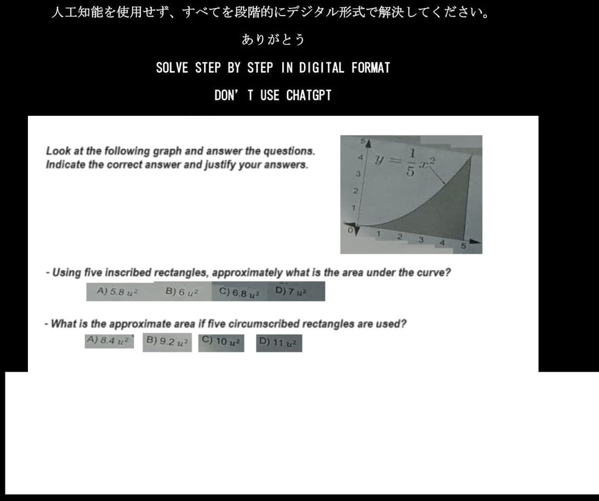 人工知能を使用せず、 すべてを段階的にデジタル形式で解決してください。
ありがとう
SOLVE STEP BY STEP IN DIGITAL FORMAT
DON'T USE CHATGPT
Look at the following graph and answer the questions.
Indicate the correct answer and justify your answers.
2
1
-Using five inscribed rectangles, approximately what is the area under the curve?
A) 5.8 u²
B) 6 u²
C) 6.81² D) 7u².
- What is the approximate area if five circumscribed rectangles are used?
A) 8.4u² B) 9.2 u²
C) 10 u²
D) 11 u²