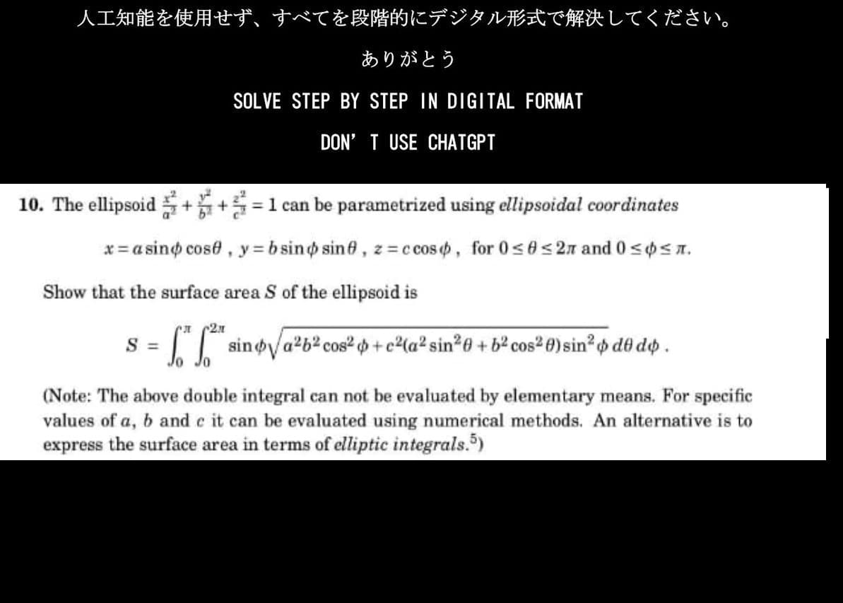 人工知能を使用せず、 すべてを段階的にデジタル形式で解決してください。
ありがとう
SOLVE STEP BY STEP IN DIGITAL FORMAT
DON'T USE CHATGPT
10. The ellipsoid++=1 can be parametrized using ellipsoidal coordinates
x=asino cose, y=bsino sine, z=ccos, for 0≤0 ≤2л and 0 ≤ ≤л.
Show that the surface area S of the ellipsoid is
S =
2x
"²" sino √/a²b² cos² + c²(a² sin²0 + b² cos²0) sin² $ d& d$ .
(Note: The above double integral can not be evaluated by elementary means. For specific
values of a, b and c it can be evaluated using numerical methods. An alternative is to
express the surface area in terms of elliptic integrals.5)