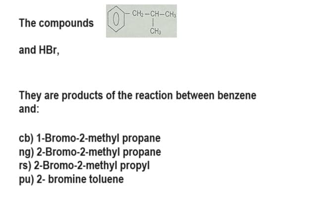 The compounds O
and HBr,
CH₂-CH-CH3
CH3
They are products of the reaction between benzene
and:
cb) 1-Bromo-2-methyl propane
ng) 2-Bromo-2-methyl propane
rs) 2-Bromo-2-methyl propyl
pu) 2- bromine toluene