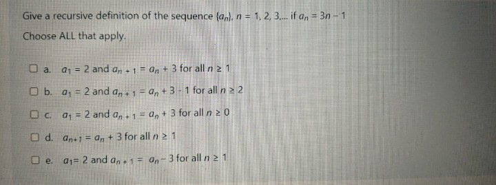 Give a recursive definition of the sequence {a,), n = 1, 2, 3,. if a, = 3n - 1
Choose ALL that apply.
O a. aj = 2 and a, -1 = an + 3 for all n 2 1
%3D
O b. a, = 2 and a,+1 = a, +3-1 for all n > 2
O c. a, = 2 and a,1 = a, + 3 for all n 2 0
%3!
O d. an+1 = an + 3 for all n 2 1
O e. a1= 2 and a,+1= an-3 for all n 2 1
