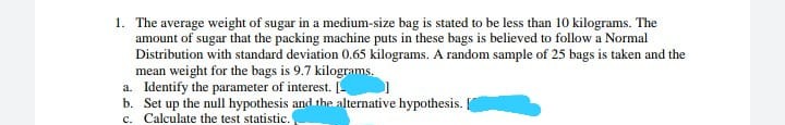 1. The average weight of sugar in a medium-size bag is stated to be less than 10 kilograms. The
amount of sugar that the packing machine puts in these bags is believed to follow a Normal
Distribution with standard deviation 0.65 kilograms. A random sample of 25 bags is taken and the
mean weight for the bags is 9.7 kilograms.
a. Identify the parameter of interest.
b. Set up the null hypothesis and the alternative hypothesis.
c. Calculate the test statistic.
