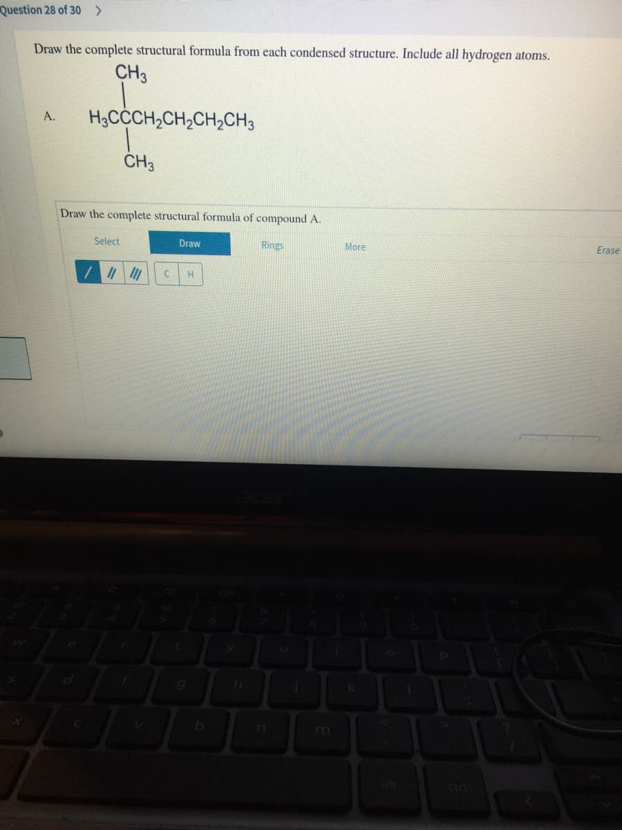 Question 28 of 30 >
Draw the complete structural formula from each condensed structure. Include all hydrogen atoms.
CH3
H3CCCH,CH,CH,CH3
A.
CH3
Draw the complete structural formula of compound A.
Select
Draw
Rings
More
Erase
an
m
