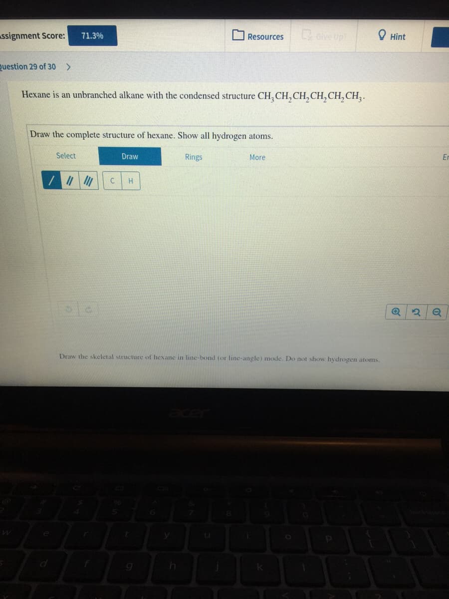 ssignment Score:
Gve up
O Hint
71.3%
Resources
Question 29 of 30 >
Hexane is an unbranched alkane with the condensed structure CH, CH, CH, CH,CH, CH,.
Draw the complete structure of hexane. Show all hydrogen atoms.
Select
Draw
Rings
More
Er
Draw the skeletal structure of hexane in line-bond (or line-angle) mode. Do not show hydrogen atoms,
e
