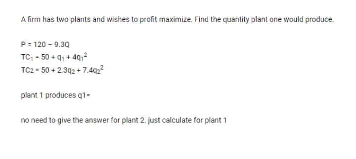 A firm has two plants and wishes to profit maximize. Find the quantity plant one would produce.
P = 120 - 9.3Q
TC, = 50 + 91 + 491²
TC2 = 50 + 2.392 + 7.4q2²
plant 1 produces q1=
no need to give the answer for plant 2. just calculate for plant 1
