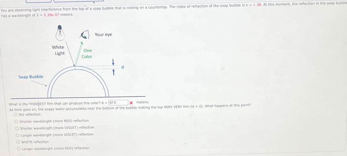 You are observing light interference from the top of a soap bubble that is resting on a countertop. The Index of refraction of the soap bubble is n = 1.38. At this moment, the reflection in the soap bubble
has a wavelength of λ = 5.39e-07 meters.
Soap Bubble
White
Light
One
Color
Your eye
What is the THINDEST film that can produce this color? d = 97.5
X meters.
As time goes on, the soapy water accumulates near the bottom of the bubble making the top VERY VERY thin (d « A). What happens at this point?
O NO reflection
O Shorter wavelength (more RED) reflection
O Shorter wavelength (more VIOLET) reflection
O Longer wavelength (more VIOLET) reflection
O WHITE reflection
O Longer wavelength (more RED) reflection