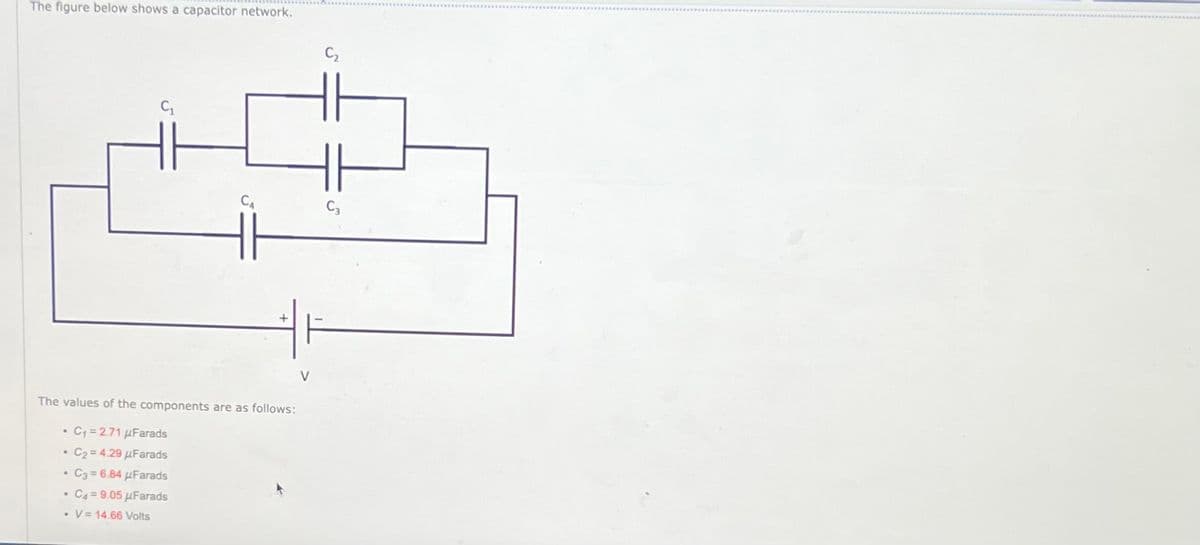 The figure below shows a capacitor network.
The values of the components are as follows:
• C₁ = 2.71 μFarads
C₂ = 4.29 μFarads
• C3=6.84 μFarads
C4-9.05 μFarads
.
.
CA
. V 14.66 Volts
V
C3