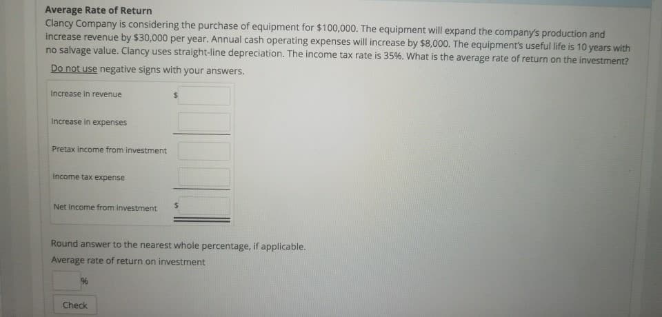 Average Rate of Return
Clancy Company is considering the purchase of equipment for $100,000. The equipment will expand the company's production and
increase revenue by $30,000 per year. Annual cash operating expenses will increase by $8,000. The equipment's useful life is 10 years with
no salvage value. Clancy uses straight-line depreciation. The income tax rate is 35%. What is the average rate of return on the investment?
Do not use negative signs with your answers.
Increase in revenue
Increase in expenses
Pretax income from investment
Income tax expense
Net income from investment
Round answer to the nearest whole percentage, if applicable.
Average rate of return on investment
%
Check