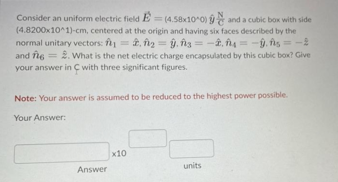 Consider an uniform electric field
(4.58x10^0) and a cubic box with side
(4.8200x10^1)-cm, centered at the origin and having six faces described by the
normal unitary vectors: î1 = , în2 = ŷ, în3 = -â, î4 = -y, ns = -2
2. What is the net electric charge encapsulated by this cubic box? Give
|3D
%3D
and în6
|3D
your answer in C with three significant figures.
Note: Your answer is assumed to be reduced to the highest power possible.
Your Answer:
x10
units
Answer
