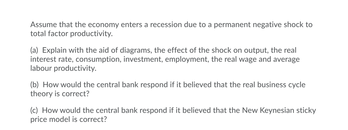 Assume that the economy enters a recession due to a permanent negative shock to
total factor productivity.
(a) Explain with the aid of diagrams, the effect of the shock on output, the real
interest rate, consumption, investment, employment, the real wage and average
labour productivity.
(b) How would the central bank respond if it believed that the real business cycle
theory is correct?
(c) How would the central bank respond if it believed that the New Keynesian sticky
price model is correct?
