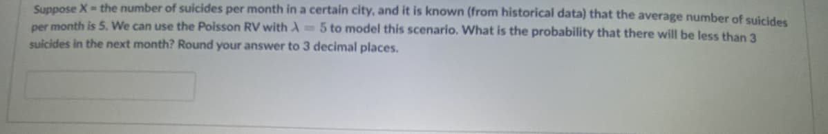 Suppose X the number of suicides per month in a certain city, and it is known (from historical data) that the average number of suicides
per month is 5. We can use the Poisson RV with A 5 to model this scenario. What is the probability that there will be less than 3
suicides in the next month? Round your answer to 3 decimal places.
