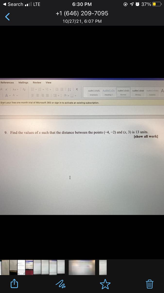 Search .l LTE
6:30 PM
© 9 0 37% 0
+1 (646) 209-7095
10/27/21, 6:07 PM
References
Mailings
Review
View
A A
Aa v A
AaBbCeDdE AaBbCcDc
AabbCcodte A
AaBbCeDdE
AaBbCeDdI
A- AV
Heading 1
Emphasis
Normal
Strong
Subtitie
Start your free one month trial of Microsoft 365 or sign in to activate an existing subscription.
9. Find the values of x such that the distance between the points (-4, -2) and (x, 3) is 13 units.
[show all work]
