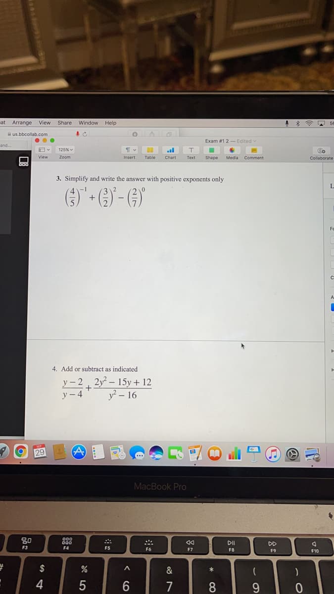 at Arrange View
Share Window
Help
56
A us.bbcollab.com
...
Exam #1 2- Edited
and...
125% v
T.
View
Zoom
Insert
Table
Chart
Теxt
Shape
Media Comment
Collaborate
D00
3. Simplify and write the answer with positive exponents only
() + G) - G)
Fo
A
4. Add or subtract as indicated
y - 2 2y- 15y + 12
+
y - 4
y? – 16
SMP
29
MacBook Pro
80
000
000
DD
F3
F4
F5
F6
F7
F8
F9
F10
$
&
4
7
8.
< CO

