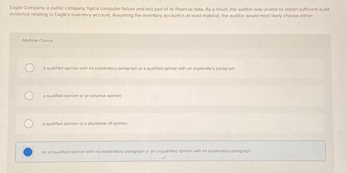 Eagle Company, a public company, had a computer failure and lost part of its financial data As a result, the auditor was unable to obtain sufficient audit
evidence relating to Eagle's inventory account. Assuming the inventory account is at least material, the auditor would most likely choose either
Multiple Choice
a qualified opinion with no explanatory paragraph or a qualified opinion with an explanatory paragraph.
a qualified opinion or an adverse opinion
a qualified opinion or a disclaimer of opinion.
an unqualified opinion with no explanatory paragraph or an unqualified opinion with an explanatory paragraph.