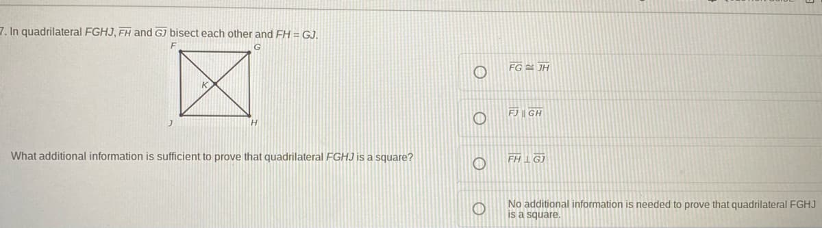 7. In quadrilateral FGHJ, FH and GJ bisect each other and FH = GJ.
FG JH
FJ GH
What additional information is sufficient to prove that quadrilateral FGHJ is a square?
FH IGJ
No additional information is needed to prove that quadrilateral FGHJ
is a square.
