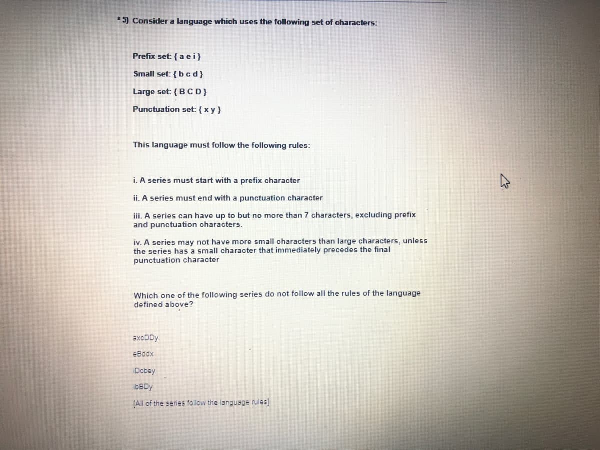 * 5) Consider a language which uses the following set of characters:
Prefix set: { a ei}
Small set: {b cd}
Large set: {BCD}
Punctuation set: { x y }
This language must follow the following rules:
i. A series must start with a prefix character
ii. A series must end with a punctuation character
iii. A series can have up to but no more than 7 characters, excluding prefix
and punctuation characters.
iv. A series may not have more small characters than large characters, unless
the series has a small character that immediately precedes the final
punctuation character
Which one of the following series do not follow all the rules of the language
defined above?
axcDDy
eBddx
iDcbey
ibBDy
(All of the series follow the language rules]
