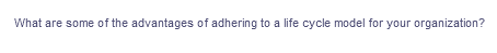 What are some of the advantages of adhering to a life cycle model for your organization?
