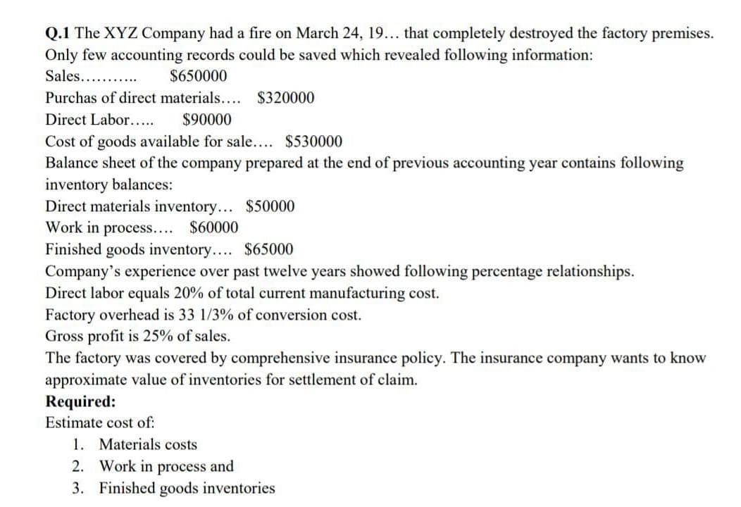 Q.1 The XYZ Company had a fire on March 24, 19... that completely destroyed the factory premises.
Only few accounting records could be saved which revealed following information:
Sales... .
$650000
Purchas of direct materials.... $320000
Direct Labor....
$90000
Cost of goods available for sale.... $530000
Balance sheet of the company prepared at the end of previous accounting year contains following
inventory balances:
Direct materials inventory... $50000
Work in process.... $60000
Finished goods inventory.... $65000
Company's experience over past twelve years showed following percentage relationships.
Direct labor equals 20% of total current manufacturing cost.
Factory overhead is 33 1/3% of conversion cost.
Gross profit is 25% of sales.
The factory was covered by comprehensive insurance policy. The insurance company wants to know
approximate value of inventories for settlement of claim.
Required:
Estimate cost of:
1. Materials costs
2. Work in process and
3. Finished goods inventories
