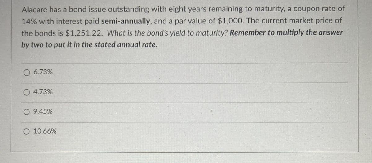 Alacare has a bond issue outstanding with eight years remaining to maturity, a coupon rate of
14% with interest paid semi-annually, and a par value of $1,000. The current market price of
the bonds is $1,251.22. What is the bond's yield to maturity? Remember to multiply the answer
by two to put it in the stated annual rate.
O 6.73%
4.73%
○ 9.45%
O 10.66%