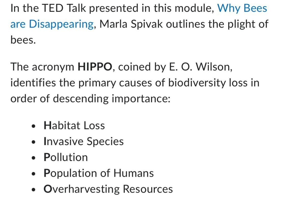 In the TED Talk presented in this module, Why Bees
are Disappearing, Marla Spivak outlines the plight of
bees.
The acronym HIPPO, coined by E. O. Wilson,
identifies the primary causes of biodiversity loss in
order of descending importance:
• Habitat Loss
• Invasive Species
• Pollution
•
Population of Humans
Overharvesting Resources