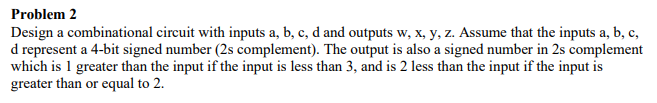 Problem 2
Design a combinational circuit with inputs a, b, c, d and outputs w, x, y, z. Assume that the inputs a, b, c,
d represent a 4-bit signed number (2s complement). The output is also a signed number in 2s complement
which is 1 greater than the input if the input is less than 3, and is 2 less than the input if the input is
greater than or equal to 2.
