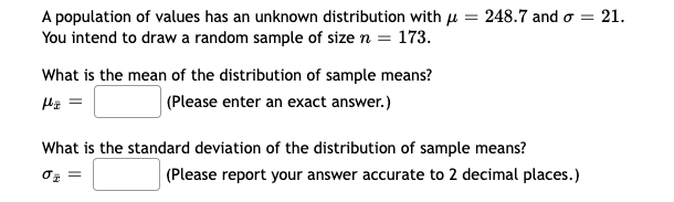 A population of values has an unknown distribution with = 248.7 and o =
You intend to draw a random sample of size n = 173.
= 21.
What is the mean of the distribution of sample means?
(Please enter an exact answer.)
H₂ =
What is the standard deviation of the distribution of sample means?
0₂ =
(Please report your answer accurate to 2 decimal places.)