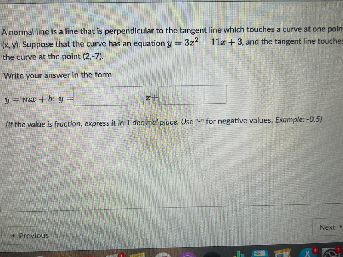 A normal line is a line that is perpendicular to the tangent line which touches a curve at one poin-
(x, y). Suppose that the curve has an equation y = 3x² - 11x + 3, and the tangent line touches
the curve at the point (2,-7).
Write your answer in the form
y
= mx +b: y =
x+
(If the value is fraction, express it in 1 decimal place. Use "-" for negative values. Example: -0.5)
Next >
< Previous