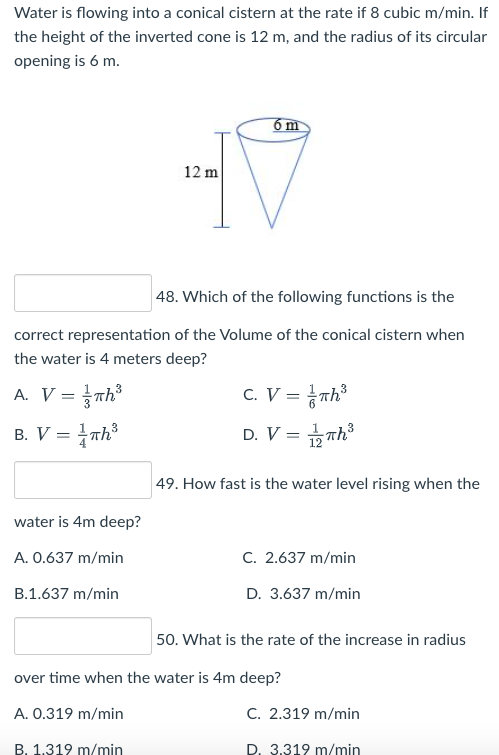 Water is flowing into a conical cistern at the rate if 8 cubic m/min. If
the height of the inverted cone is 12 m, and the radius of its circular
opening is 6 m.
6 m
12 m
48. Which of the following functions is the
correct representation of the Volume of the conical cistern when
the water is 4 meters deep?
A. V = πh³
C. V = Th³
B. V = Th³
D. V = 1/2 Th³
49. How fast is the water level rising when the
water is 4m deep?
A. 0.637 m/min
C. 2.637 m/min
B.1.637 m/min
D. 3.637 m/min
50. What is the rate of the increase in radius
over time when the water is 4m deep?
A. 0.319 m/min
C. 2.319 m/min
B. 1.319 m/min
D. 3.319 m/min