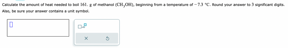 Calculate the amount of heat needed to boil 161. g of methanol (CH3OH), beginning from a temperature of -7.3 °C. Round your answer to 3 significant digits.
Also, be sure your answer contains a unit symbol.
0
x10
X
5