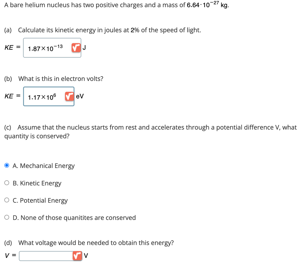 -27 kg.
A bare helium nucleus has two positive charges and a mass of 6.64·10¯
(a) Calculate its kinetic energy in joules at 2% of the speed of light.
KE = 1.87×10-13 ✓ J
(b) What is this in electron volts?
KE = 1.17X106
(c) Assume that the nucleus starts from rest and accelerates through a potential difference V, what
quantity is conserved?
A. Mechanical Energy
O B. Kinetic Energy
eV
C. Potential Energy
O D. None of those quanitites are conserved
(d) What voltage would be needed to obtain this energy?
V =
✓ V