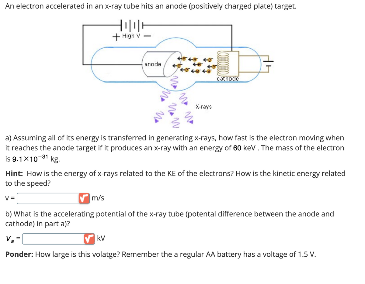 An electron accelerated in an x-ray tube hits an anode (positively charged plate) target.
V =
+ High v
m/s
anode
=
4ee6
kV
48
ee
464646
No
No w
a) Assuming all of its energy is transferred in generating x-rays, how fast is the electron moving when
it reaches the anode target if it produces an x-ray with an energy of 60 keV. The mass of the electron
is 9.1×10-31 kg.
Hint: How is the energy of x-rays related to the KE of the electrons? How is the kinetic energy related
to the speed?
X-rays
cathode
b) What is the accelerating potential of the x-ray tube (potental difference between the anode and
cathode) in part a)?
Va
Ponder: How large is this volatge? Remember the a regular AA battery has a voltage of 1.5 V.