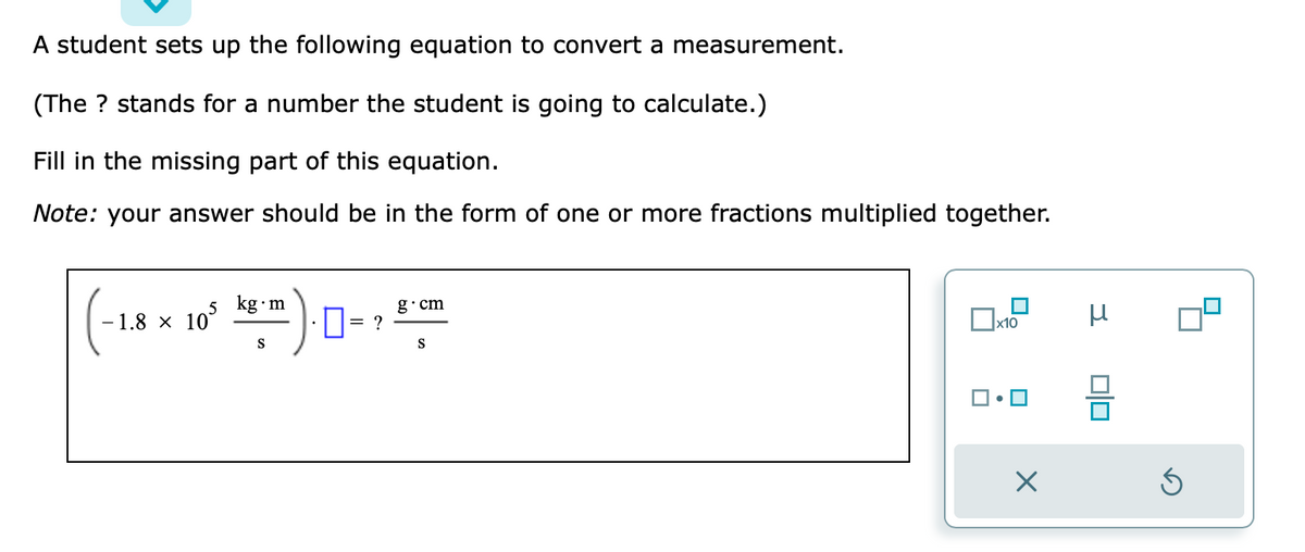 A student sets up the following equation to convert a measurement.
(The ? stands for a number the student is going to calculate.)
Fill in the missing part of this equation.
Note: your answer should be in the form of one or more fractions multiplied together.
5 kg m
-1.8 x 10
105
S
0= ?
g.cm
S
x10
X
μ
0|0
Ś