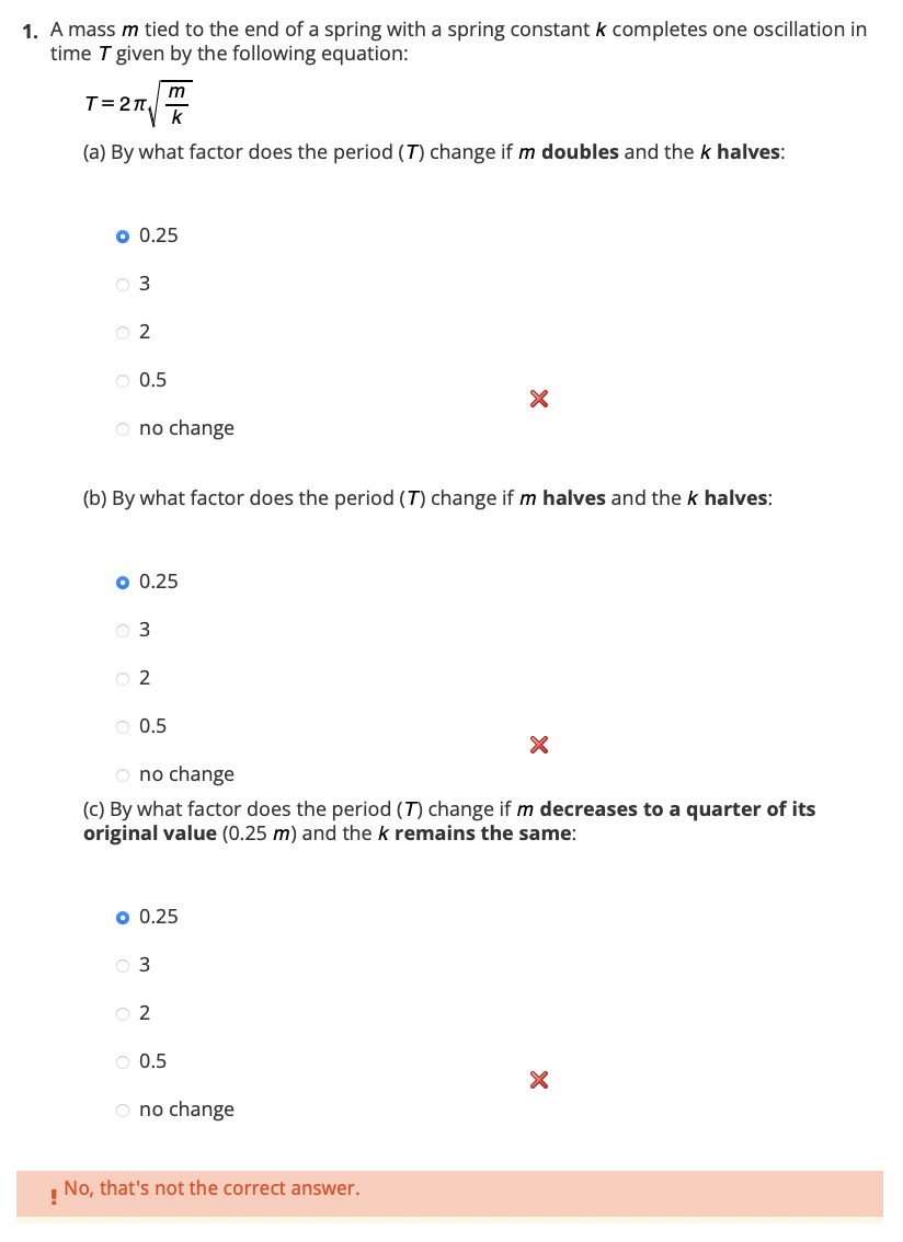 1. A mass m tied to the end of a spring with a spring constant k completes one oscillation in
time T given by the following equation:
T=27₁
(a) By what factor does the period (7) change if m doubles and the k halves:
o 0.25
03
02
O 0.5
O no change
m
(b) By what factor does the period (7) change if m halves and the k halves:
o 0.25
03
02
O 0.5
o 0.25
O 3
O no change
(c) By what factor does the period (T) change if m decreases to a quarter of its
original value (0.25 m) and the k remains the same:
02
X
O 0.5
O no change
No, that's not the correct answer.
!
X
X