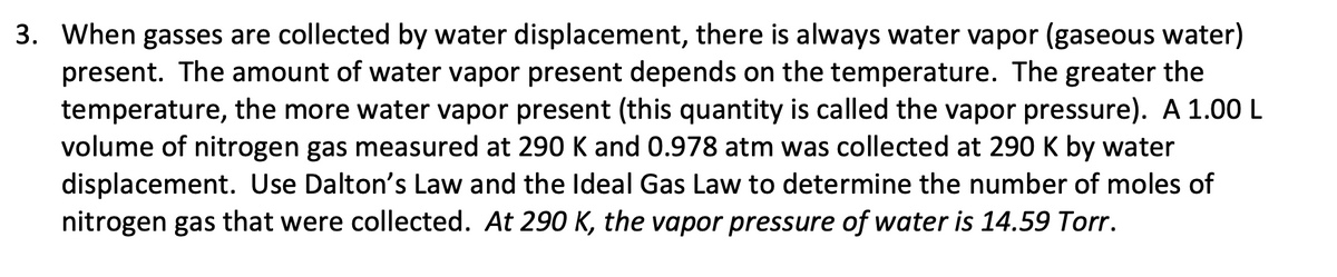 3. When gasses are collected by water displacement, there is always water vapor (gaseous water)
present. The amount of water vapor present depends on the temperature. The greater the
temperature, the more water vapor present (this quantity is called the vapor pressure). A 1.00 L
volume of nitrogen gas measured at 290 K and 0.978 atm was collected at 290 K by water
displacement. Use Dalton's Law and the Ideal Gas Law to determine the number of moles of
nitrogen gas that were collected. At 290 K, the vapor pressure of water is 14.59 Torr.