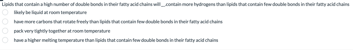 Lipids that contain a high number of double bonds in their fatty acid chains will ___.contain more hydrogens than lipids that contain few double bonds in their fatty acid chains
likely be liquid at room temperature
have more carbons that rotate freely than lipids that contain few double bonds in their fatty acid chains
pack very tightly together at room temperature
have a higher melting temperature than lipids that contain few double bonds in their fatty acid chains