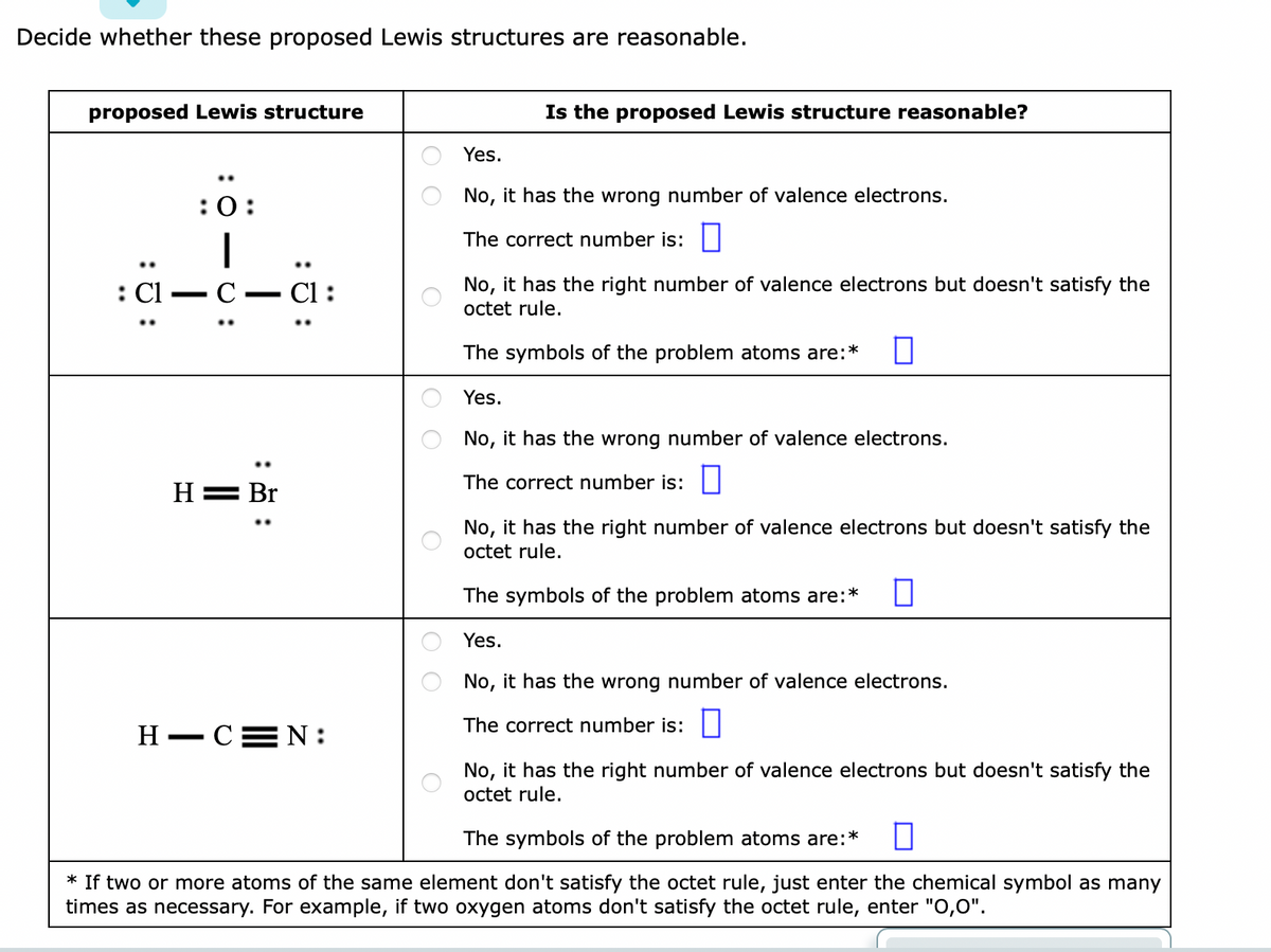 Decide whether these proposed Lewis structures are reasonable.
proposed Lewis structure
: Cl
:0:
—
C
H = Br
:ö:
H-CN:
Is the proposed Lewis structure reasonable?
Yes.
No, it has the wrong number of valence electrons.
The correct number is:
No, it has the right number of valence electrons but doesn't satisfy the
octet rule.
The symbols of the problem atoms are:*
Yes.
No, it has the wrong number of valence electrons.
The correct number is:
No, it has the right number of valence electrons but doesn't satisfy the
octet rule.
The symbols of the problem atoms are:* 0
Yes.
No, it has the wrong number of valence electrons.
The correct number is:
No, it has the right number of valence electrons but doesn't satisfy the
octet rule.
The symbols of the problem atoms are:* n
* If two or more atoms of the same element don't satisfy the octet rule, just enter the chemical symbol as many
times as necessary. For example, if two oxygen atoms don't satisfy the octet rule, enter "0,0".