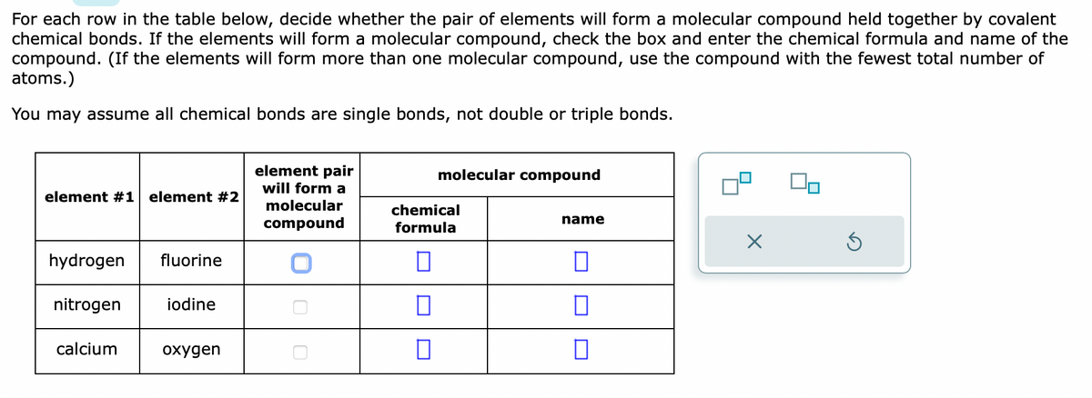 For each row in the table below, decide whether the pair of elements will form a molecular compound held together by covalent
chemical bonds. If the elements will form a molecular compound, check the box and enter the chemical formula and name of the
compound. (If the elements will form more than one molecular compound, use the compound with the fewest total number of
atoms.)
You may assume all chemical bonds are single bonds, not double or triple bonds.
element #1 element #2
hydrogen
nitrogen
calcium
fluorine
iodine
oxygen
element pair
will form a
molecular
compound
molecular compound
chemical
formula
0
0
name
0
П
0
×