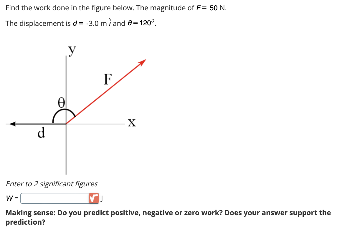 Find the work done in the figure below. The magnitude of F= 50 N.
The displacement is d= -3.0 m 1 and 0 = 120°.
d
Ꮎ
y
Enter to 2 significant figures
W =
F
X
Making sense: Do you predict positive, negative or zero work? Does your answer support the
prediction?