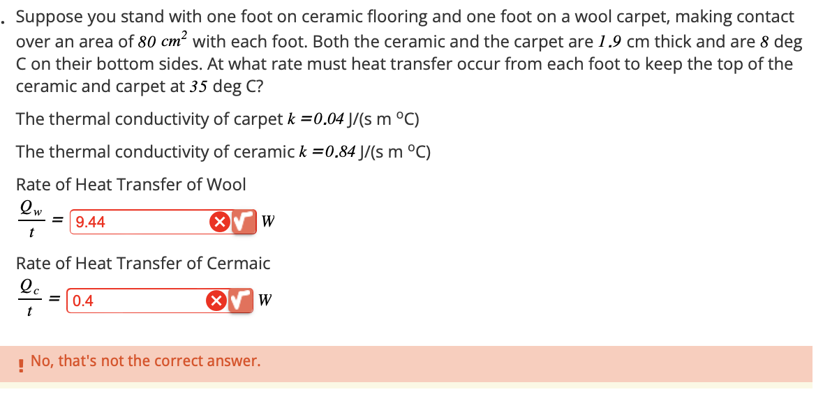 Suppose you stand with one foot on ceramic flooring and one foot on a wool carpet, making contact
over an area of 80 cm² with each foot. Both the ceramic and the carpet are 1.9 cm thick and are 8 deg
C on their bottom sides. At what rate must heat transfer occur from each foot to keep the top of the
ceramic and carpet at 35 deg C?
The thermal conductivity of carpet k =0.04 J/(s m °C)
The thermal conductivity of ceramic k =0.84 J/(s m °C)
Rate of Heat Transfer of Wool
Qw
9.44
t
✓
W
Rate of Heat Transfer of Cermaic
Qc
= 0.4
t
!
No, that's not the correct answer.
W