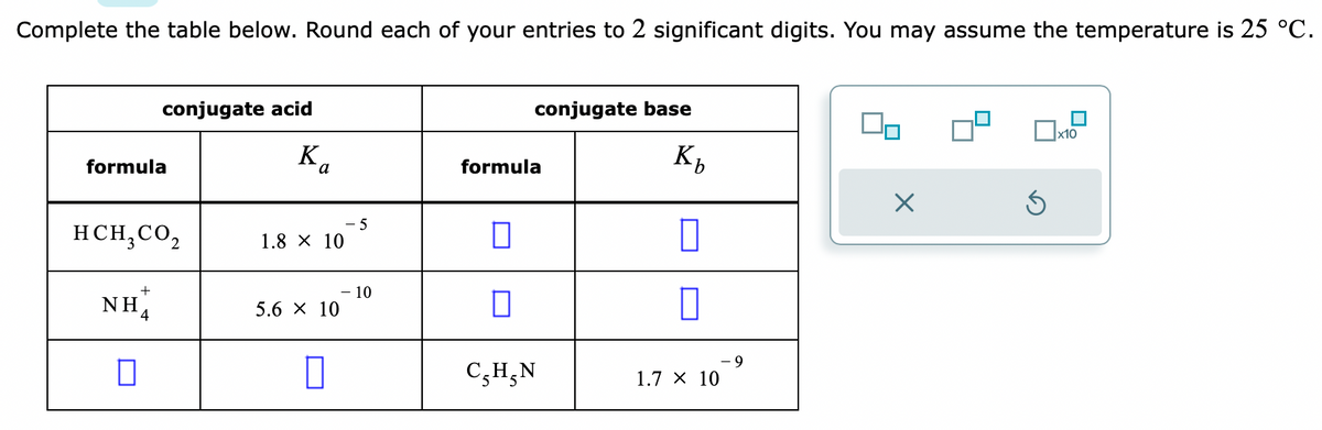 Complete the table below. Round each of your entries to 2 significant digits. You may assume the temperature is 25 °C.
formula
conjugate acid
K
HCH₂ CO₂
NH
0
a
1.8 × 10
5.6 × 10
0
-5
- 10
conjugate base
formula
П
C, H, N
Kh
b
0
0
1.7 X 10
- 9
00
X
Ś
x10