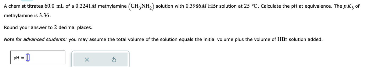 A chemist titrates 60.0 mL of a 0.2241M methylamine (CH3NH₂) solution with 0.3986M HBr solution at 25 °C. Calculate the pH at equivalence. The pK
of
methylamine is 3.36.
Round your answer to 2 decimal places.
Note for advanced students: you may assume the total volume of the solution equals the initial volume plus the volume of HBr solution added.
pH =
X
Ś