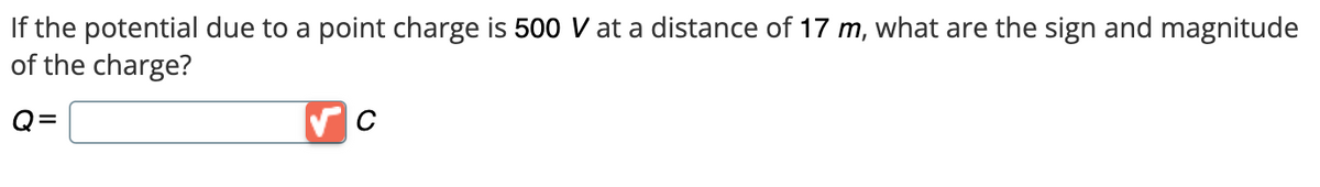 If the potential due to a point charge is 500 V at a distance of 17 m, what are the sign and magnitude
of the charge?
Q=
C