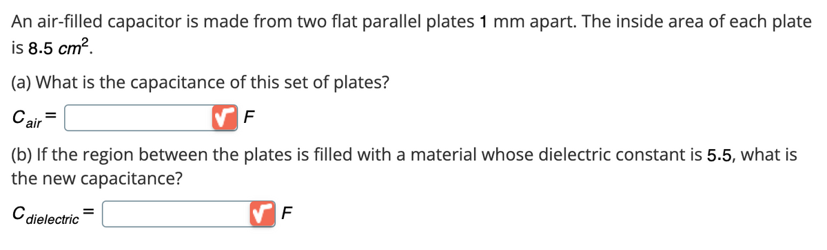 An air-filled capacitor is made from two flat parallel plates 1 mm apart. The inside area of each plate
is 8.5 cm².
(a) What is the capacitance of this set of plates?
Cair
F
(b) If the region between the plates is filled with a material whose dielectric constant is 5.5, what is
the new capacitance?
C dielectric
F