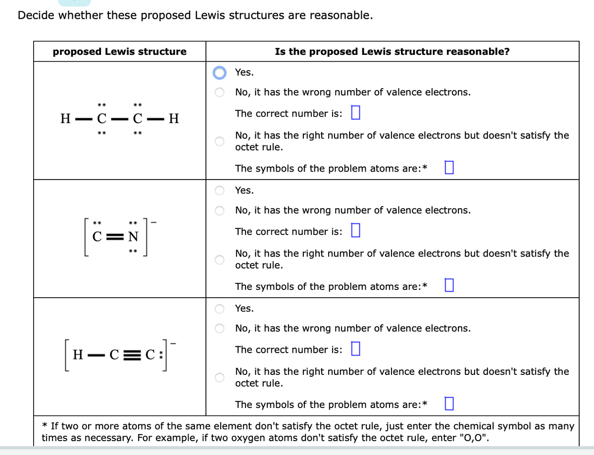 Decide whether these proposed Lewis structures are reasonable.
proposed Lewis structure
C-C
H-C
—
C=N]
- H
H-C=C:
оо
Is the proposed Lewis structure reasonable?
Yes.
No, it has the wrong number of valence electrons.
The correct number is:
No, it has the right number of valence electrons but doesn't satisfy the
octet rule.
The symbols of the problem atoms are:* 0
Yes.
No, it has the wrong number of valence electrons.
0
The correct number is:
No, it has the right number of valence electrons but doesn't satisfy the
octet rule.
The symbols of the problem atoms are:* □
Yes.
No, it has the wrong number of valence electrons.
The correct number is:
No, it has the right number of valence electrons but doesn't satisfy the
octet rule.
The symbols of the problem atoms are:*
* If two or more atoms of the same element don't satisfy the octet rule, just enter the chemical symbol as many
times as necessary. For example, if two oxygen atoms don't satisfy the octet rule, enter "0,0".