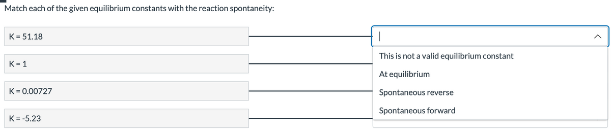 Match each of the given equilibrium constants with the reaction spontaneity:
K = 51.18
K=1
K = 0.00727
K = -5.23
|
This is not a valid equilibrium constant
At equilibrium
Spontaneous reverse
Spontaneous forward