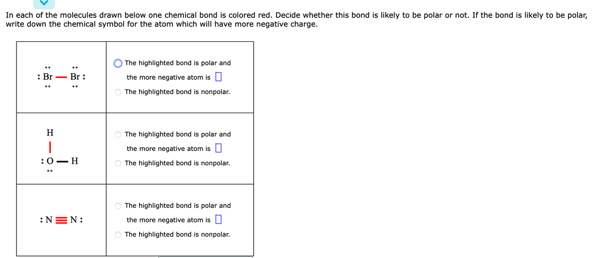 In each of the molecules drawn below one chemical bond is colored red. Decide whether this bond is likely to be polar or not. If the bond is likely to be polar,
write down the chemical symbol for the atom which will have more negative charge.
: Br Br:
:
H
|
:0 - H
:NEN:
The highlighted bond is polar and
the more negative atom is
The highlighted bond is nonpolar.
The highlighted bond is polar and
the more negative atom is
The highlighted bond is nonpolar.
The highlighted bond is polar and
the more negative atom is
The highlighted bond is nonpolar.