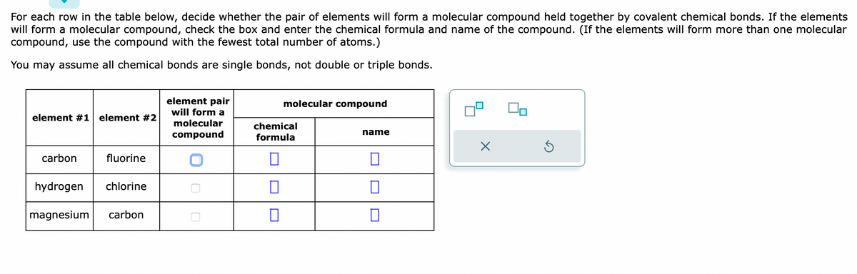 For each row in the table below, decide whether the pair of elements will form a molecular compound held together by covalent chemical bonds. If the elements
will form a molecular compound, check the box and enter the chemical formula and name of the compound. (If the elements will form more than one molecular
compound, use the compound with the fewest total number of atoms.)
You may assume all chemical bonds are single bonds, not double or triple bonds.
element #1 element #2
carbon
fluorine
hydrogen chlorine
magnesium carbon
element pair
will forma
molecular
compound
molecular compound
chemical
formula
□
0
0
name
0
0
0
X
S