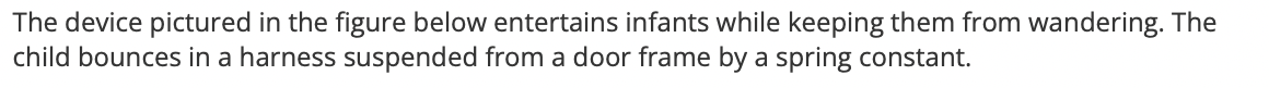 The device pictured in the figure below entertains infants while keeping them from wandering. The
child bounces in a harness suspended from a door frame by a spring constant.